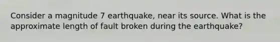 Consider a magnitude 7 earthquake, near its source. What is the approximate length of fault broken during the earthquake?