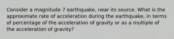 Consider a magnitude 7 earthquake, near its source. What is the approximate rate of acceleration during the earthquake, in terms of percentage of the acceleration of gravity or as a multiple of the acceleration of gravity?