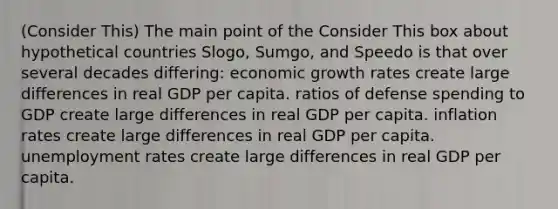 (Consider This) The main point of the Consider This box about hypothetical countries Slogo, Sumgo, and Speedo is that over several decades differing: economic growth rates create large differences in real GDP per capita. ratios of defense spending to GDP create large differences in real GDP per capita. inflation rates create large differences in real GDP per capita. unemployment rates create large differences in real GDP per capita.