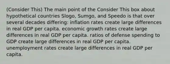 (Consider This) The main point of the Consider This box about hypothetical countries Slogo, Sumgo, and Speedo is that over several decades differing: inflation rates create large differences in real GDP per capita. economic growth rates create large differences in real GDP per capita. ratios of defense spending to GDP create large differences in real GDP per capita. unemployment rates create large differences in real GDP per capita.