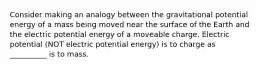 Consider making an analogy between the gravitational potential energy of a mass being moved near the surface of the Earth and the electric potential energy of a moveable charge. Electric potential (NOT electric potential energy) is to charge as __________ is to mass.