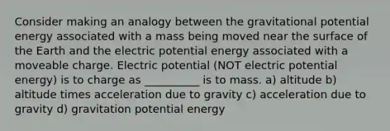 Consider making an analogy between the gravitational potential energy associated with a mass being moved near the surface of the Earth and the electric potential energy associated with a moveable charge. Electric potential (NOT electric potential energy) is to charge as __________ is to mass. a) altitude b) altitude times acceleration due to gravity c) acceleration due to gravity d) gravitation potential energy