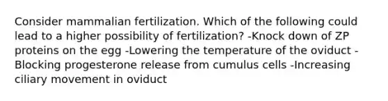 Consider mammalian fertilization. Which of the following could lead to a higher possibility of fertilization? -Knock down of ZP proteins on the egg -Lowering the temperature of the oviduct -Blocking progesterone release from cumulus cells -Increasing ciliary movement in oviduct