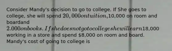 Consider Mandy's decision to go to college. If She goes to college, she will spend 20,000 on tuition,10,000 on room and boardand 2.000 on books. If she does not go to college she will earn18,000 working in a store and spend 8,000 on room and board. Mandy's cost of going to college is