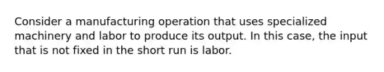 Consider a manufacturing operation that uses specialized machinery and labor to produce its output. In this case, the input that is not fixed in the short run is labor.