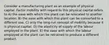 Consider a manufacturing plant as an example of physical capital. Factor mobility with regard to this physical capital refers to A) the ease with which this plant can be relocated to another location. B) the ease with which this plant can be converted to a different use. C) only the long-run concept of mobility because it is physical capital. D) the elasticity of supply of the labour employed in the plant. E) the ease with which the labour employed at the plant can be retrained to produce a different product.