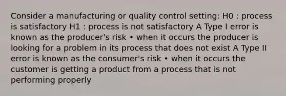 Consider a manufacturing or quality control setting: H0 : process is satisfactory H1 : process is not satisfactory A Type I error is known as the producer's risk • when it occurs the producer is looking for a problem in its process that does not exist A Type II error is known as the consumer's risk • when it occurs the customer is getting a product from a process that is not performing properly