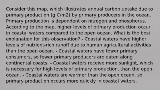 Consider this map, which illustrates annual carbon uptake due to primary production (g C/m2) by primary producers in the ocean. Primary production is dependent on nitrogen and phosphorus. According to the map, higher levels of primary production occur in coastal waters compared to the open ocean. What is the best explanation for this observation? - Coastal waters have higher levels of nutrient-rich runoff due to human agricultural activities than the open ocean. - Coastal waters have fewer primary consumers, so fewer primary producers are eaten along continental coasts. - Coastal waters receive more sunlight, which is necessary for high levels of primary production, than the open ocean. - Coastal waters are warmer than the open ocean, so primary production occurs more quickly in coastal waters.