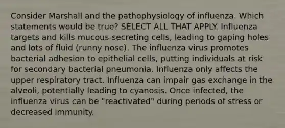 Consider Marshall and the pathophysiology of influenza. Which statements would be true? SELECT ALL THAT APPLY. Influenza targets and kills mucous-secreting cells, leading to gaping holes and lots of fluid (runny nose). The influenza virus promotes bacterial adhesion to epithelial cells, putting individuals at risk for secondary bacterial pneumonia. Influenza only affects the upper respiratory tract. Influenza can impair gas exchange in the alveoli, potentially leading to cyanosis. Once infected, the influenza virus can be "reactivated" during periods of stress or decreased immunity.