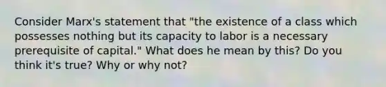 Consider Marx's statement that "the existence of a class which possesses nothing but its capacity to labor is a necessary prerequisite of capital." What does he mean by this? Do you think it's true? Why or why not?