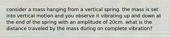 consider a mass hanging from a vertical spring. the mass is set into vertical motion and you observe it vibrating up and down at the end of the spring with an amplitude of 20cm. what is the distance traveled by the mass during on complete vibration?