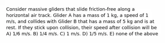 Consider massive gliders that slide friction-free along a horizontal air track. Glider A has a mass of 1 kg, a speed of 1 m/s, and collides with Glider B that has a mass of 5 kg and is at rest. If they stick upon collision, their speed after collision will be A) 1/6 m/s. B) 1/4 m/s. C) 1 m/s. D) 1/5 m/s. E) none of the above