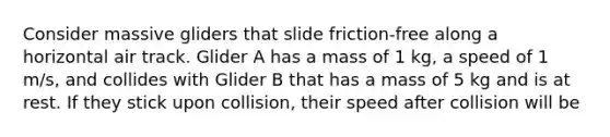 Consider massive gliders that slide friction-free along a horizontal air track. Glider A has a mass of 1 kg, a speed of 1 m/s, and collides with Glider B that has a mass of 5 kg and is at rest. If they stick upon collision, their speed after collision will be