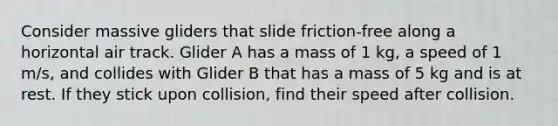 Consider massive gliders that slide friction-free along a horizontal air track. Glider A has a mass of 1 kg, a speed of 1 m/s, and collides with Glider B that has a mass of 5 kg and is at rest. If they stick upon collision, find their speed after collision.