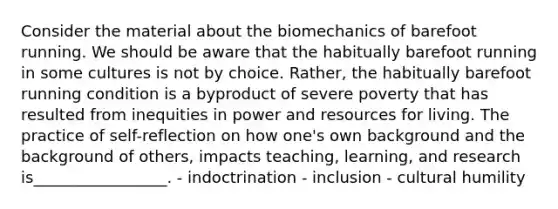 Consider the material about the biomechanics of barefoot running. We should be aware that the habitually barefoot running in some cultures is not by choice. Rather, the habitually barefoot running condition is a byproduct of severe poverty that has resulted from inequities in power and resources for living. The practice of self-reflection on how one's own background and the background of others, impacts teaching, learning, and research is_________________. - indoctrination - inclusion - cultural humility