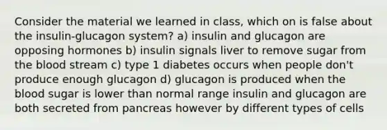 Consider the material we learned in class, which on is false about the insulin-glucagon system? a) insulin and glucagon are opposing hormones b) insulin signals liver to remove sugar from the blood stream c) type 1 diabetes occurs when people don't produce enough glucagon d) glucagon is produced when the blood sugar is lower than normal range insulin and glucagon are both secreted from pancreas however by different types of cells