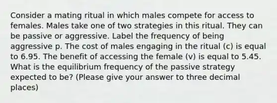 Consider a mating ritual in which males compete for access to females. Males take one of two strategies in this ritual. They can be passive or aggressive. Label the frequency of being aggressive p. The cost of males engaging in the ritual (c) is equal to 6.95. The benefit of accessing the female (v) is equal to 5.45. What is the equilibrium frequency of the passive strategy expected to be? (Please give your answer to three decimal places)