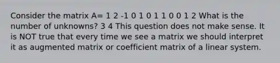 Consider the matrix A= 1 2 -1 0 1 0 1 1 0 0 1 2 What is the number of unknowns? 3 4 This question does not make sense. It is NOT true that every time we see a matrix we should interpret it as augmented matrix or coefficient matrix of a linear system.