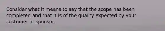 Consider what it means to say that the scope has been completed and that it is of the quality expected by your customer or sponsor.