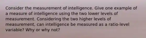 Consider the measurement of intelligence. Give one example of a measure of intelligence using the two lower levels of measurement. Considering the two higher levels of measurement, can intelligence be measured as a ratio-level variable? Why or why not?