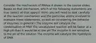 Consider the mechanism of RNAse A shown in the course slides. Based on that mechanism, which of the following statements are true (select all that apply)? (Hint: you will need to look carefully at the reaction mechanism and the particular atoms involved to evaluate these statements, as well as considering the behavior of enzymes in general.) The enzyme will catalyze the condensation of RNA The uncatalyzed reaction will be faster at a high pH than it would be at low pH The enzyme is not sensitive to the pH of the solution The enzyme will catalyze the hydrolysis of DNA