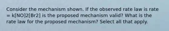 Consider the mechanism shown. If the observed rate law is rate = k[NO]2[Br2] is the proposed mechanism valid? What is the rate law for the proposed mechanism? Select all that apply.