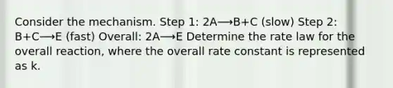 Consider the mechanism. Step 1: 2A⟶B+C (slow) Step 2: B+C⟶E (fast) Overall: 2A⟶E Determine the rate law for the overall reaction, where the overall rate constant is represented as k.