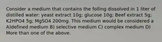 Consider a medium that contains the folling dissolved in 1 liter of distilled water: yeast extract 10g; glucose 10g; Beef extract 5g; K2HPO4 5g; MgSO4 200mg. This medium would be considered a A)defined medium B) selective medium C) complex medium D) <a href='https://www.questionai.com/knowledge/keWHlEPx42-more-than' class='anchor-knowledge'>more than</a> one of the above.