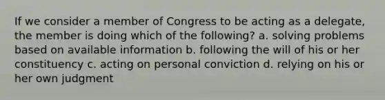 If we consider a member of Congress to be acting as a delegate, the member is doing which of the following? a. solving problems based on available information b. following the will of his or her constituency c. acting on personal conviction d. relying on his or her own judgment