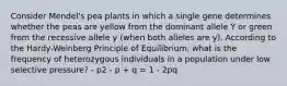 Consider Mendel's pea plants in which a single gene determines whether the peas are yellow from the dominant allele Y or green from the recessive allele y (when both alleles are y). According to the Hardy-Weinberg Principle of Equilibrium, what is the frequency of heterozygous individuals in a population under low selective pressure? - p2 - p + q = 1 - 2pq