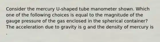 Consider the mercury U-shaped tube manometer shown. Which one of the following choices is equal to the magnitude of the gauge pressure of the gas enclosed in the spherical container? The acceleration due to gravity is g and the density of mercury is .