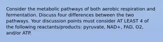 Consider the metabolic pathways of both aerobic respiration and fermentation. Discuss four differences between the two pathways. Your discussion points must consider AT LEAST 4 of the following reactants/products: pyruvate, NAD+, FAD, O2, and/or ATP.