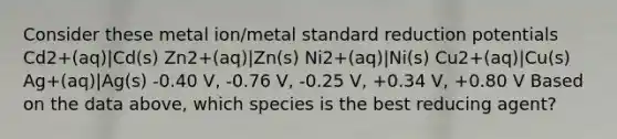 Consider these metal ion/metal standard reduction potentials Cd2+(aq)|Cd(s) Zn2+(aq)|Zn(s) Ni2+(aq)|Ni(s) Cu2+(aq)|Cu(s) Ag+(aq)|Ag(s) -0.40 V, -0.76 V, -0.25 V, +0.34 V, +0.80 V Based on the data above, which species is the best reducing agent?