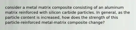 consider a metal matrix composite consisting of an aluminum matrix reinforced with silicon carbide particles. In general, as the particle content is increased, how does the strength of this particle-reinforced metal-matrix composite change?