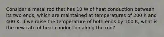 Consider a metal rod that has 10 W of heat conduction between its two ends, which are maintained at temperatures of 200 K and 400 K. If we raise the temperature of both ends by 100 K, what is the new rate of heat conduction along the rod?