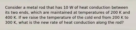 Consider a metal rod that has 10 W of heat conduction between its two ends, which are maintained at temperatures of 200 K and 400 K. If we raise the temperature of the cold end from 200 K to 300 K, what is the new rate of heat conduction along the rod?