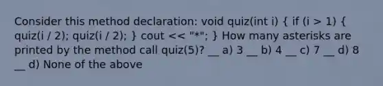 Consider this method declaration: void quiz(int i) ( if (i > 1) { quiz(i / 2); quiz(i / 2); ) cout << "*"; } How many asterisks are printed by the method call quiz(5)? __ a) 3 __ b) 4 __ c) 7 __ d) 8 __ d) None of the above