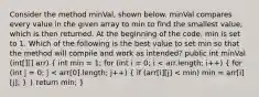 Consider the method minVal, shown below. minVal compares every value in the given array to min to find the smallest value, which is then returned. At the beginning of the code, min is set to 1. Which of the following is the best value to set min so that the method will compile and work as intended? public int minVal (int[][] arr) ( int min = 1; for (int i = 0; i < arr.length; i++) { for (int j = 0; j < arr[0].length; j++) { if (arr[i][j] < min) min = arr[i][j]; ) } return min; }