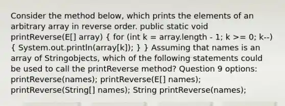 Consider the method below, which prints the elements of an arbitrary array in reverse order. public static void printReverse(E[] array) ( for (int k = array.length - 1; k >= 0; k--) { System.out.println(array[k]); ) } Assuming that names is an array of Stringobjects, which of the following statements could be used to call the printReverse method? Question 9 options: printReverse(names); printReverse(E[] names); printReverse(String[] names); String printReverse(names);