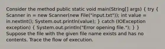 Consider the method public static void main(String[] args) ( try { Scanner in = new Scanner(new File("input.txt")); int value = in.nextInt(); System.out.println(value); ) catch (IOException exception) ( System.out.println("Error opening file."); ) } Suppose the file with the given file name exists and has no contents. Trace the flow of execution.