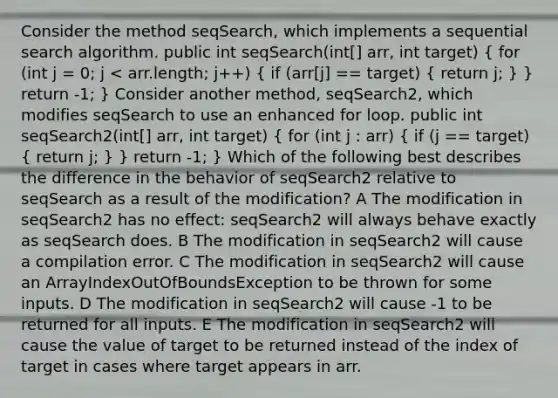 Consider the method seqSearch, which implements a sequential search algorithm. public int seqSearch(int[] arr, int target) ( for (int j = 0; j < arr.length; j++) { if (arr[j] == target) { return j; ) } return -1; } Consider another method, seqSearch2, which modifies seqSearch to use an enhanced for loop. public int seqSearch2(int[] arr, int target) ( for (int j : arr) { if (j == target) { return j; ) } return -1; } Which of the following best describes the difference in the behavior of seqSearch2 relative to seqSearch as a result of the modification? A The modification in seqSearch2 has no effect: seqSearch2 will always behave exactly as seqSearch does. B The modification in seqSearch2 will cause a compilation error. C The modification in seqSearch2 will cause an ArrayIndexOutOfBoundsException to be thrown for some inputs. D The modification in seqSearch2 will cause -1 to be returned for all inputs. E The modification in seqSearch2 will cause the value of target to be returned instead of the index of target in cases where target appears in arr.