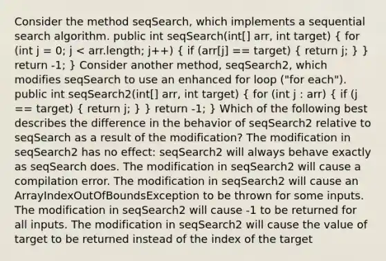 Consider the method seqSearch, which implements a sequential search algorithm. public int seqSearch(int[] arr, int target) ( for (int j = 0; j < arr.length; j++) { if (arr[j] == target) { return j; ) } return -1; } Consider another method, seqSearch2, which modifies seqSearch to use an enhanced for loop ("for each"). public int seqSearch2(int[] arr, int target) ( for (int j : arr) { if (j == target) { return j; ) } return -1; } Which of the following best describes the difference in the behavior of seqSearch2 relative to seqSearch as a result of the modification? The modification in seqSearch2 has no effect: seqSearch2 will always behave exactly as seqSearch does. The modification in seqSearch2 will cause a compilation error. The modification in seqSearch2 will cause an ArrayIndexOutOfBoundsException to be thrown for some inputs. The modification in seqSearch2 will cause -1 to be returned for all inputs. The modification in seqSearch2 will cause the value of target to be returned instead of the index of the target