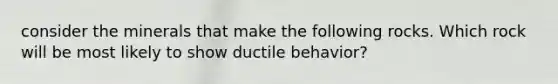 consider the minerals that make the following rocks. Which rock will be most likely to show ductile behavior?