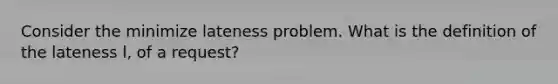 Consider the minimize lateness problem. What is the definition of the lateness l, of a request?