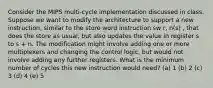 Consider the MIPS multi-cycle implementation discussed in class. Suppose we want to modify the architecture to support a new instruction, similar to the store word instruction sw r, n(s) , that does the store as usual, but also updates the value in register s to s + n. The modification might involve adding one or more multiplexers and changing the control logic, but would not involve adding any further registers. What is the minimum number of cycles this new instruction would need? (a) 1 (b) 2 (c) 3 (d) 4 (e) 5