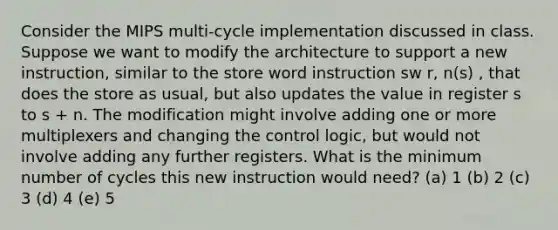 Consider the MIPS multi-cycle implementation discussed in class. Suppose we want to modify the architecture to support a new instruction, similar to the store word instruction sw r, n(s) , that does the store as usual, but also updates the value in register s to s + n. The modification might involve adding one or more multiplexers and changing the control logic, but would not involve adding any further registers. What is the minimum number of cycles this new instruction would need? (a) 1 (b) 2 (c) 3 (d) 4 (e) 5