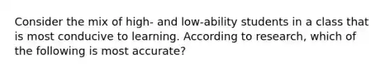 Consider the mix of high- and low-ability students in a class that is most conducive to learning. According to research, which of the following is most accurate?