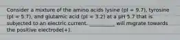 Consider a mixture of the amino acids lysine (pI = 9.7), tyrosine (pI = 5.7), and glutamic acid (pI = 3.2) at a pH 5.7 that is subjected to an electric current. __________ will migrate towards the positive electrode(+).