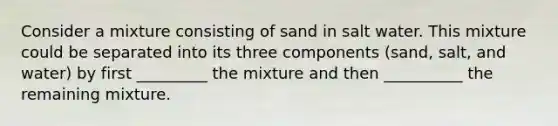 Consider a mixture consisting of sand in salt water. This mixture could be separated into its three components (sand, salt, and water) by first _________ the mixture and then __________ the remaining mixture.