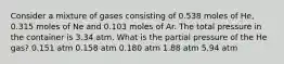 Consider a mixture of gases consisting of 0.538 moles of He, 0.315 moles of Ne and 0.103 moles of Ar. The total pressure in the container is 3.34 atm. What is the partial pressure of the He gas? 0.151 atm 0.158 atm 0.180 atm 1.88 atm 5.94 atm